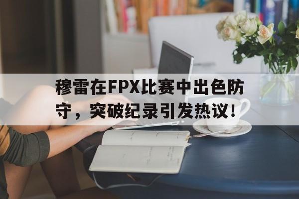 九游-穆雷在FPX比赛中出色防守，突破纪录引发热议！的简单介绍